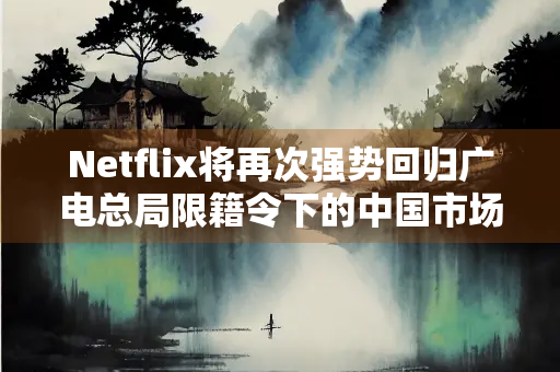 Netflix将再次强势回归广电总局限籍令下的中国市场？