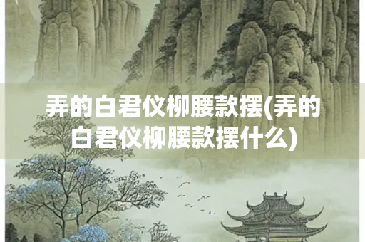 弄的白君仪柳腰款摆(弄的白君仪柳腰款摆什么)