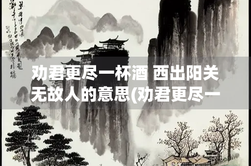 劝君更尽一杯酒 西出阳关无故人的意思(劝君更尽一杯酒西出阳关无故人的意思是啥)