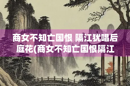 商女不知亡国恨 隔江犹唱后庭花(商女不知亡国恨隔江犹唱后庭花出自)