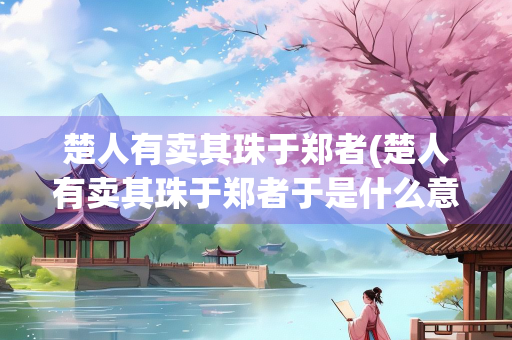 楚人有卖其珠于郑者(楚人有卖其珠于郑者于是什么意思)