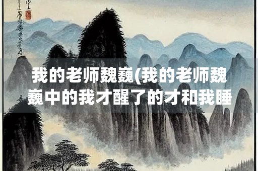 我的老师魏巍(我的老师魏巍中的我才醒了的才和我睡熟了的才各说明了什么？包含了怎样的思想感情)