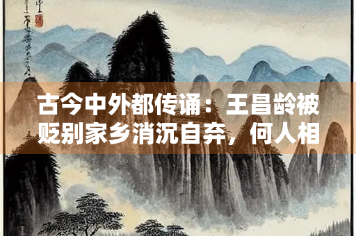 古今中外都传诵：王昌龄被贬别家乡消沉自弃，何人相送给他温暖