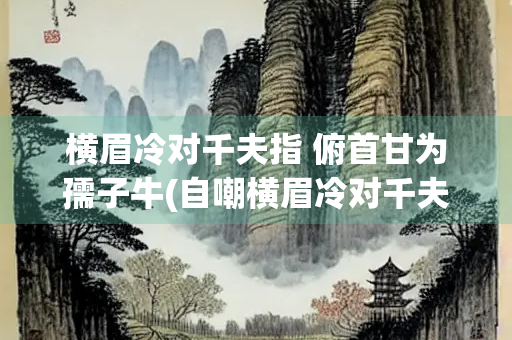 横眉冷对千夫指 俯首甘为孺子牛(自嘲横眉冷对千夫指俯首甘为孺子牛)