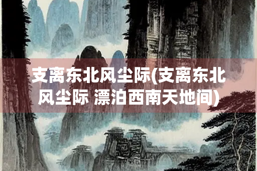 支离东北风尘际(支离东北风尘际 漂泊西南天地间)