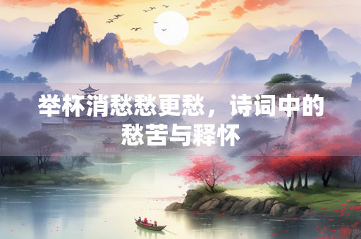 举杯消愁愁更愁，诗词中的愁苦与释怀