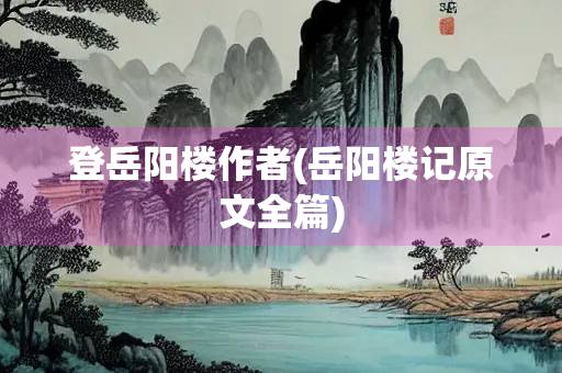 登岳阳楼作者(岳阳楼记原文全篇)