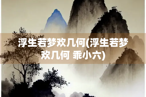 浮生若梦欢几何(浮生若梦欢几何 乖小六)