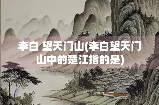李白 望天门山(李白望天门山中的楚江指的是)