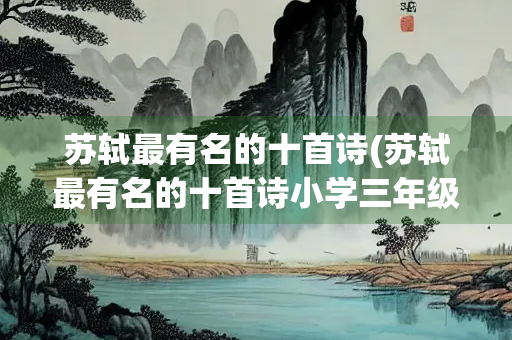 苏轼最有名的十首诗(苏轼最有名的十首诗小学三年级)