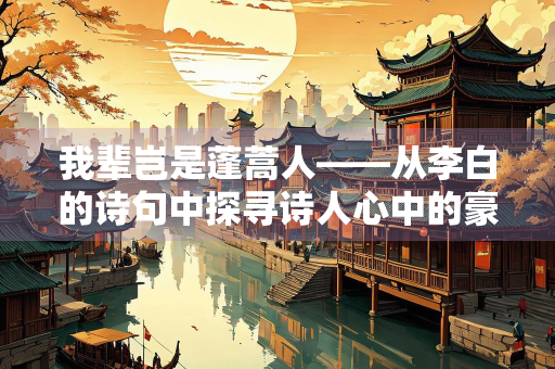 我辈岂是蓬蒿人——从李白的诗句中探寻诗人心中的豪情壮志