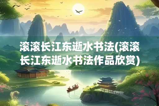 滚滚长江东逝水书法(滚滚长江东逝水书法作品欣赏)