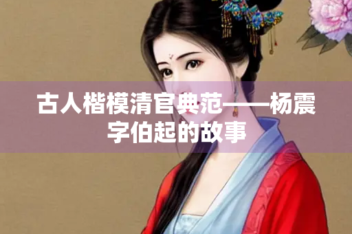 古人楷模清官典范——杨震字伯起的故事