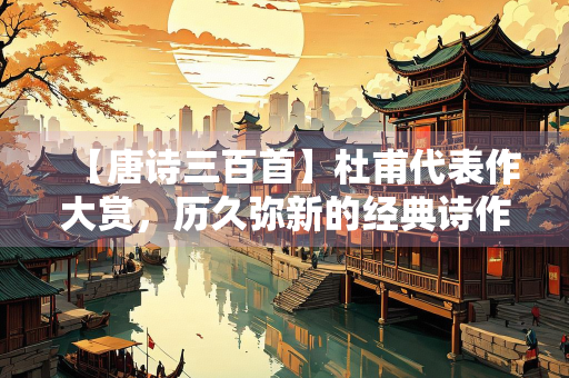 【唐诗三百首】杜甫代表作大赏，历久弥新的经典诗作