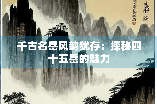 千古名岳风韵犹存：探秘四十五岳的魅力