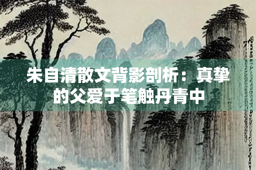 朱自清散文背影剖析：真挚的父爱于笔触丹青中