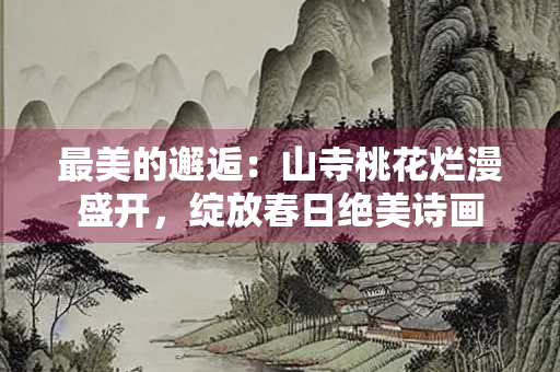 最美的邂逅：山寺桃花烂漫盛开，绽放春日绝美诗画