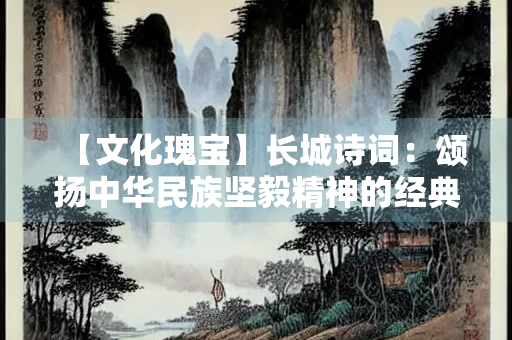 【文化瑰宝】长城诗词：颂扬中华民族坚毅精神的经典之作