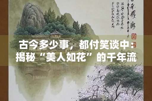 古今多少事，都付笑谈中：揭秘“美人如花”的千年流光