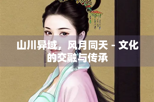 山川异域，风月同天 - 文化的交融与传承
