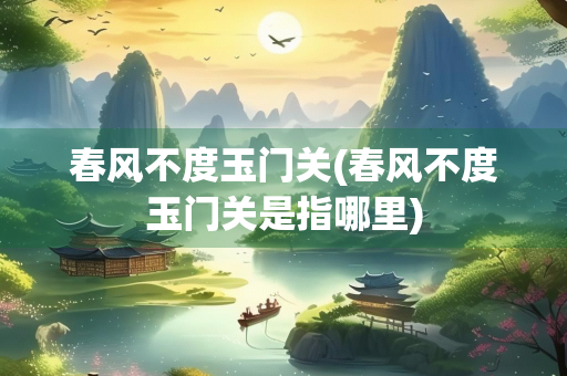 春风不度玉门关(春风不度玉门关是指哪里)