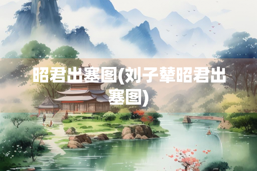 昭君出塞图(刘子辇昭君出塞图)