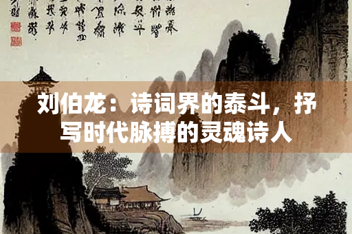 刘伯龙：诗词界的泰斗，抒写时代脉搏的灵魂诗人