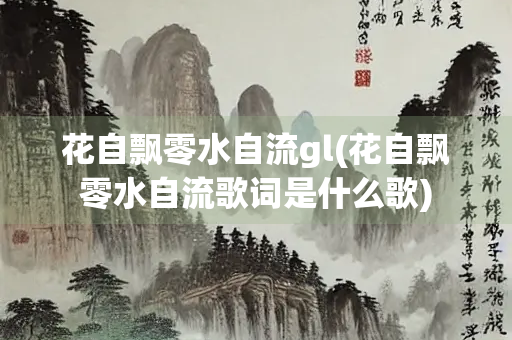 花自飘零水自流gl(花自飘零水自流歌词是什么歌)