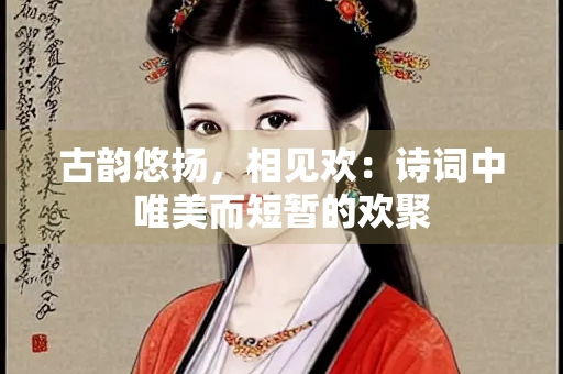 古韵悠扬，相见欢：诗词中唯美而短暂的欢聚