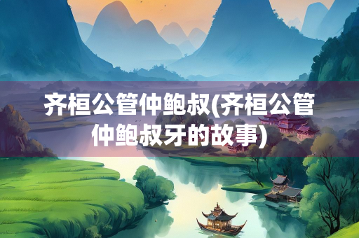 齐桓公管仲鲍叔(齐桓公管仲鲍叔牙的故事)