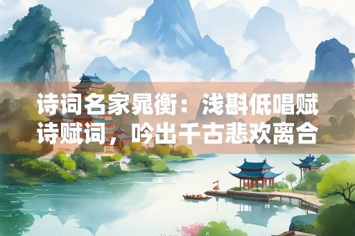 诗词名家晁衡：浅斟低唱赋诗赋词，吟出千古悲欢离合