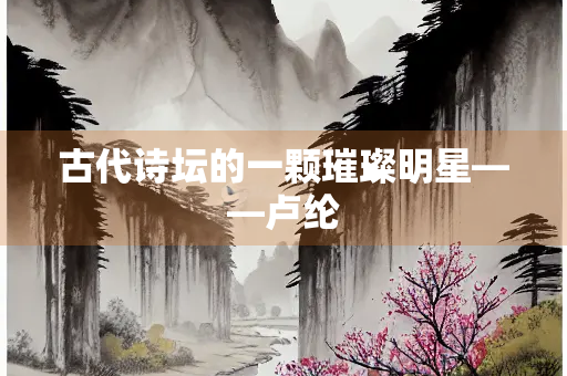 古代诗坛的一颗璀璨明星——卢纶