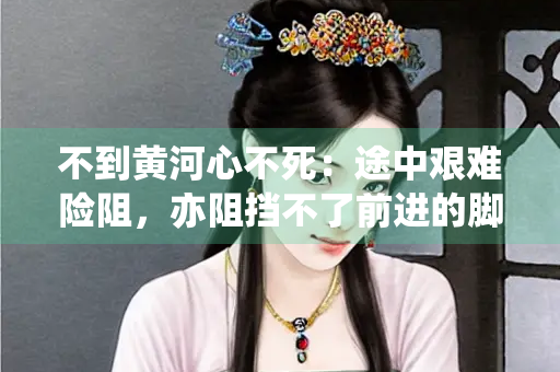不到黄河心不死：途中艰难险阻，亦阻挡不了前进的脚步