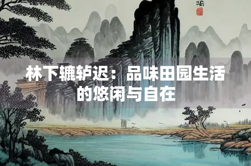 林下辘轳迟：品味田园生活的悠闲与自在