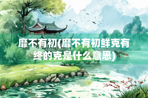 靡不有初(靡不有初鲜克有终的克是什么意思)