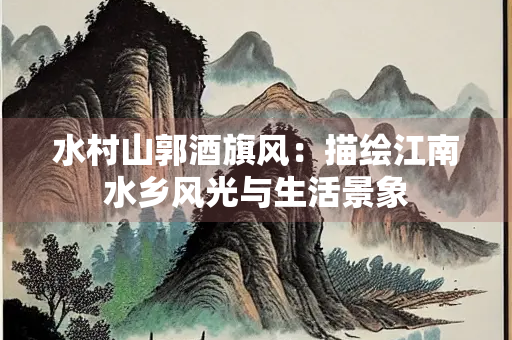 水村山郭酒旗风：描绘江南水乡风光与生活景象