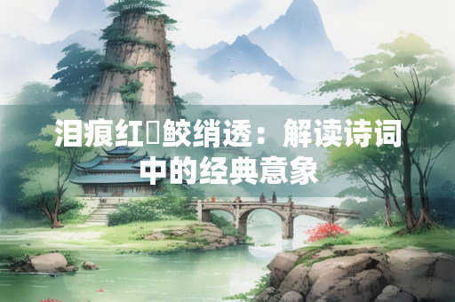 泪痕红浥鲛绡透：解读诗词中的经典意象