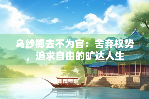 乌纱掷去不为官：舍弃权势，追求自由的旷达人生