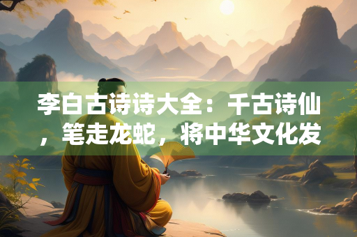 李白古诗诗大全：千古诗仙，笔走龙蛇，将中华文化发扬光大