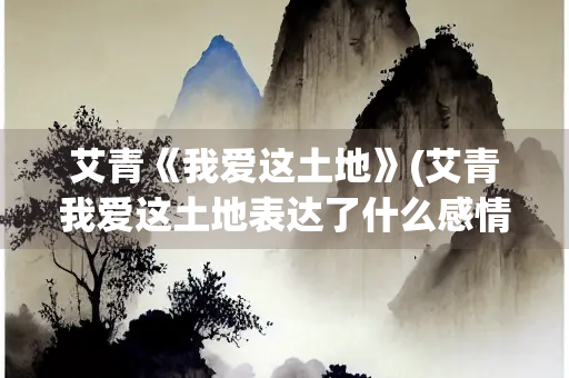 艾青《我爱这土地》(艾青我爱这土地表达了什么感情)