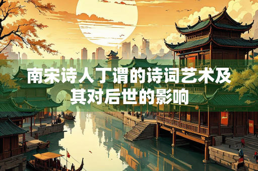 南宋诗人丁谓的诗词艺术及其对后世的影响