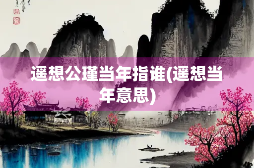 遥想公瑾当年指谁(遥想当年意思)