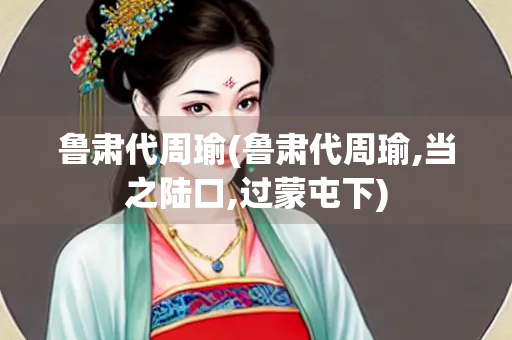 鲁肃代周瑜(鲁肃代周瑜,当之陆口,过蒙屯下)