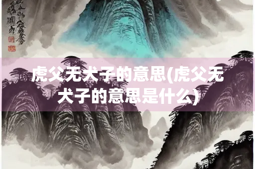 虎父无犬子的意思(虎父无犬子的意思是什么)