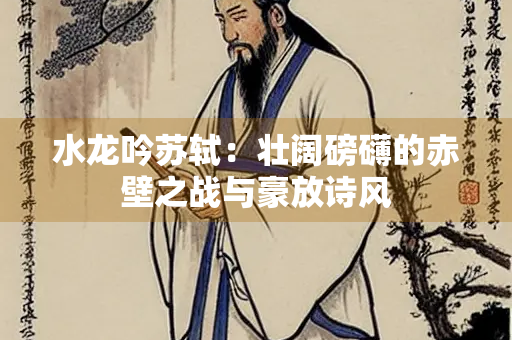 水龙吟苏轼：壮阔磅礴的赤壁之战与豪放诗风