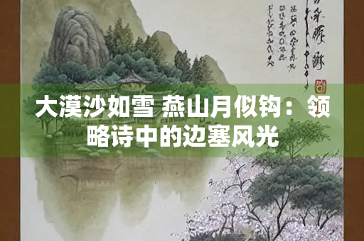 大漠沙如雪 燕山月似钩：领略诗中的边塞风光