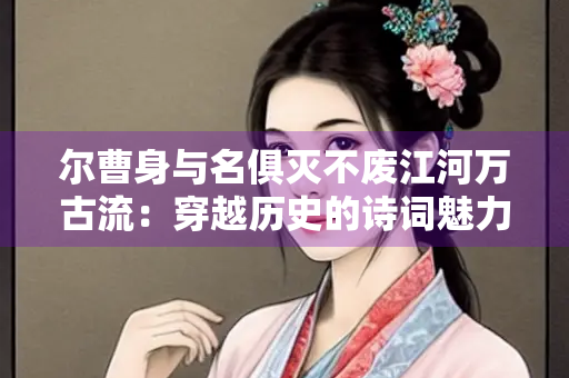 尔曹身与名俱灭不废江河万古流：穿越历史的诗词魅力