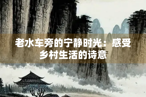 老水车旁的宁静时光：感受乡村生活的诗意
