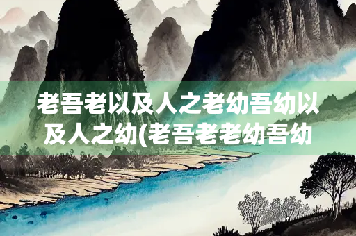 老吾老以及人之老幼吾幼以及人之幼(老吾老老幼吾幼幼是谁提出来的)