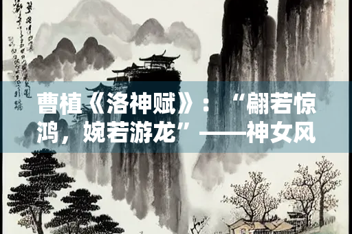 曹植《洛神赋》：“翩若惊鸿，婉若游龙”——神女风姿的极致赞美